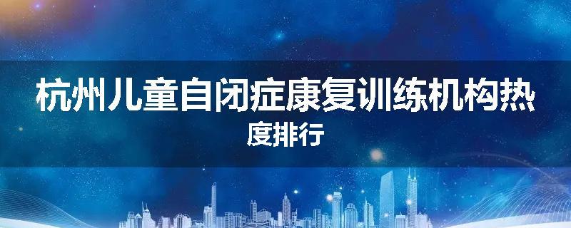杭州儿童自闭症康复训练机构热度排行