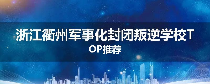 浙江衢州军事化封闭叛逆学校TOP推荐
