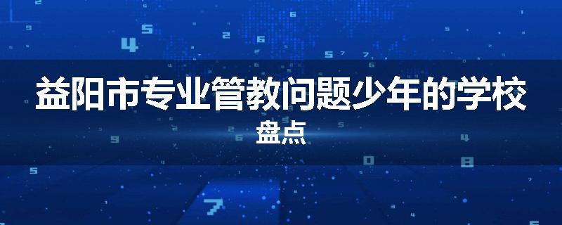益阳市专业管教问题少年的学校盘点