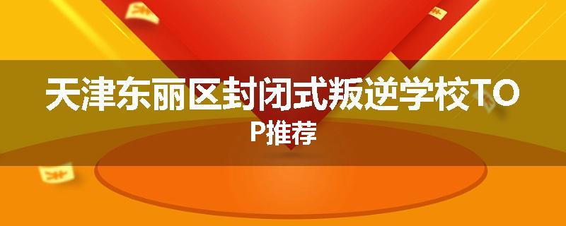 天津东丽区封闭式叛逆学校TOP推荐