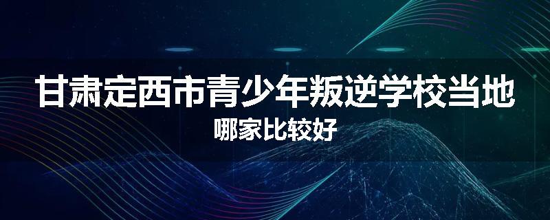 甘肃定西市青少年叛逆学校当地哪家比较好
