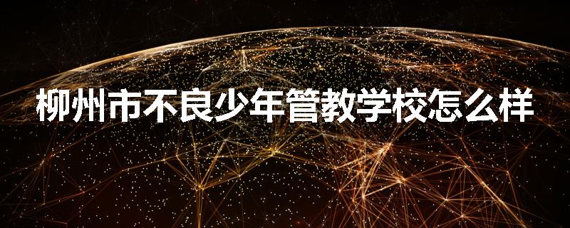 柳州市不良少年管教学校怎么样