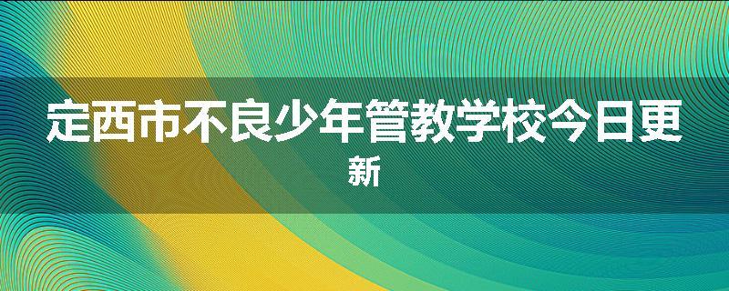 定西市不良少年管教学校今日更新