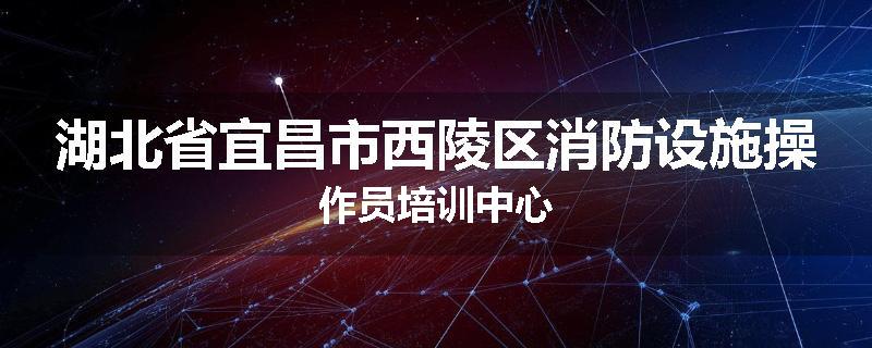 湖北省宜昌市西陵区消防设施操作员培训中心