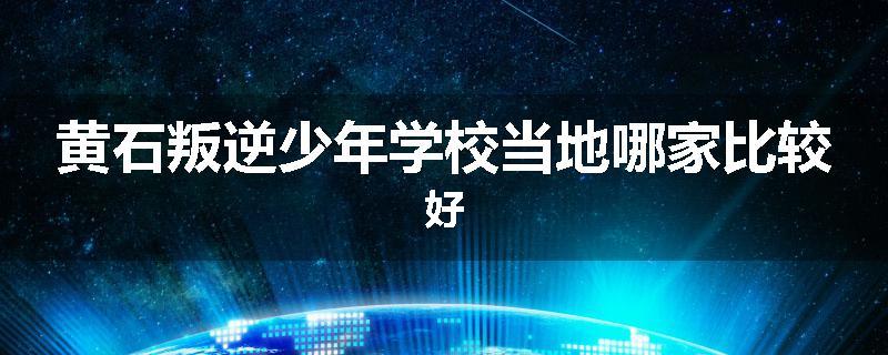 黄石叛逆少年学校当地哪家比较好