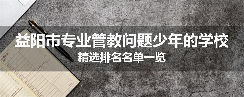益阳市专业管教问题少年的学校精选排名名单一览