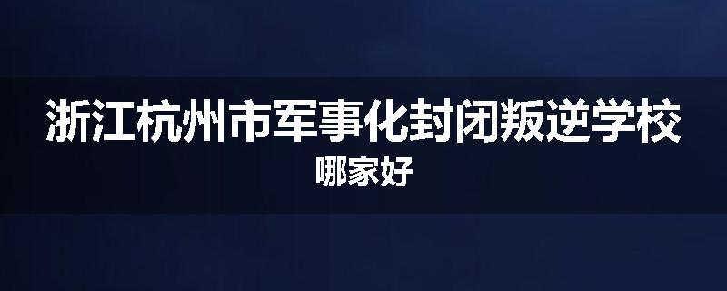 浙江杭州市军事化封闭叛逆学校哪家好
