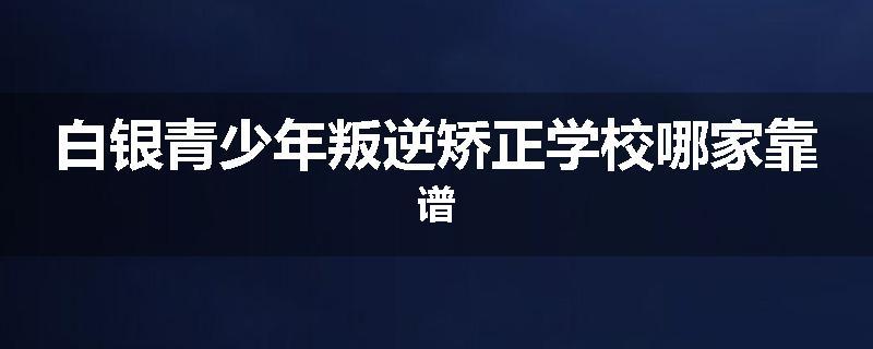 白银青少年叛逆矫正学校哪家靠谱
