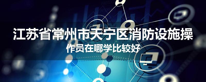 江苏省常州市天宁区消防设施操作员在哪学比较好
