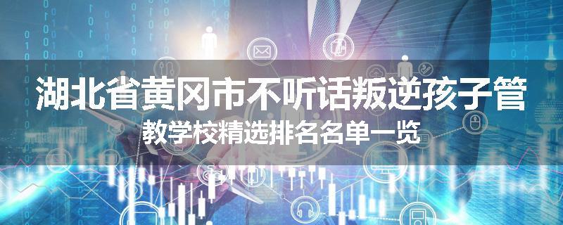 湖北省黄冈市不听话叛逆孩子管教学校精选排名名单一览