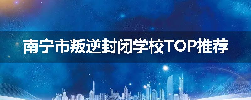 南宁市叛逆封闭学校TOP推荐