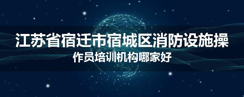 江苏省宿迁市宿城区消防设施操作员培训机构哪家好