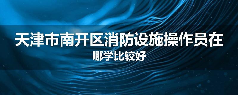 天津市南开区消防设施操作员在哪学比较好