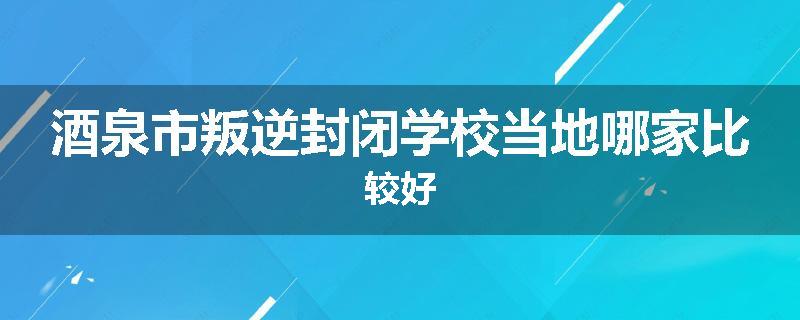 酒泉市叛逆封闭学校当地哪家比较好