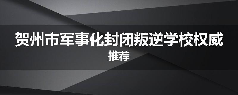 贺州市军事化封闭叛逆学校权威推荐