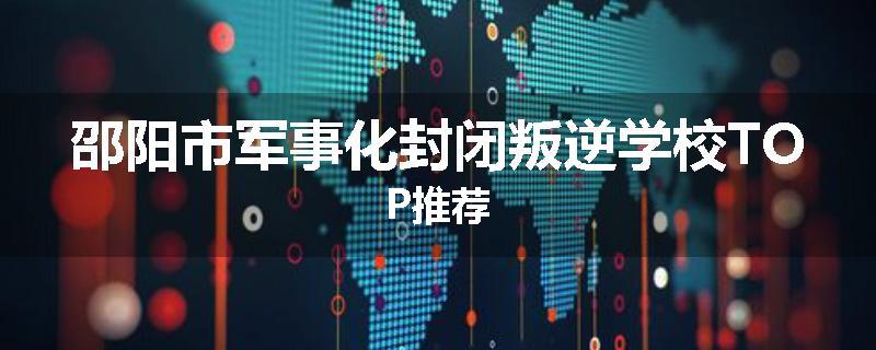 邵阳市军事化封闭叛逆学校TOP推荐