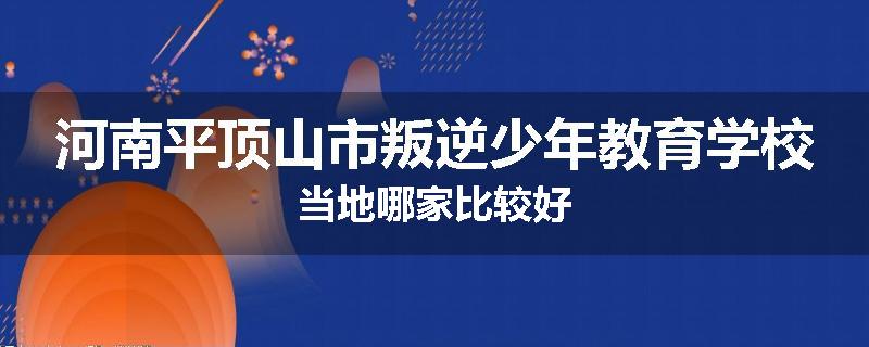 河南平顶山市叛逆少年教育学校当地哪家比较好