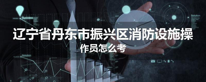 辽宁省丹东市振兴区消防设施操作员怎么考