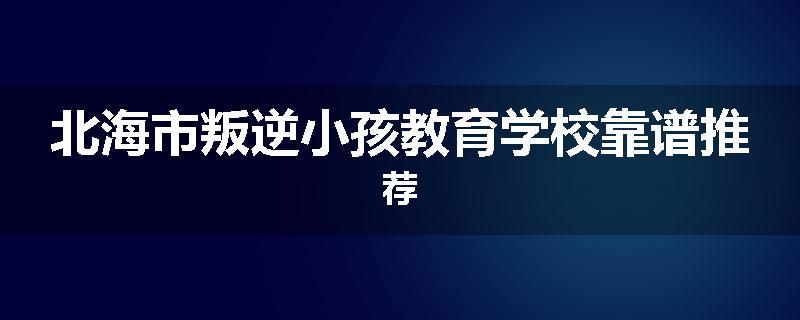 北海市叛逆小孩教育学校靠谱推荐