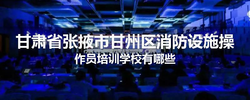 甘肃省张掖市甘州区消防设施操作员培训学校有哪些