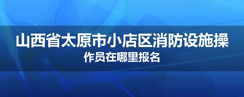 山西省太原市小店区消防设施操作员在哪里报名