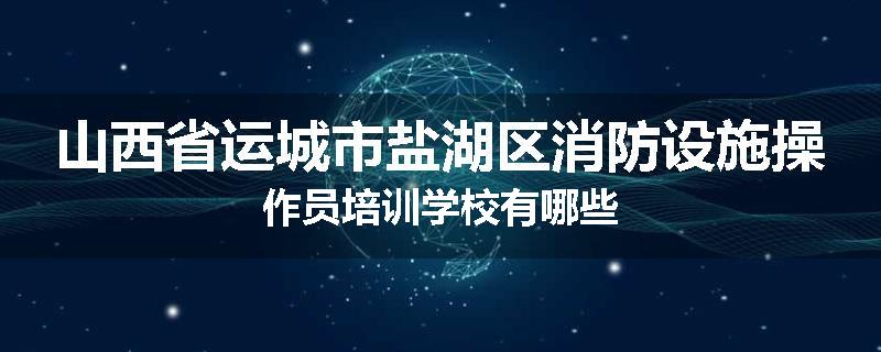 山西省运城市盐湖区消防设施操作员培训学校有哪些