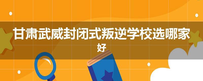 甘肃武威封闭式叛逆学校选哪家好