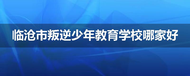 临沧市叛逆少年教育学校哪家好