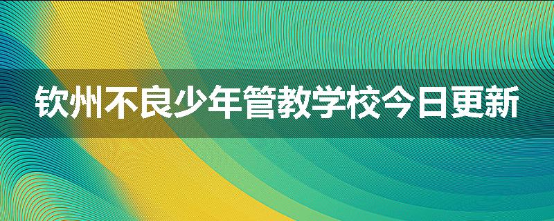 钦州不良少年管教学校今日更新