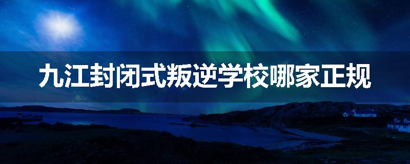 九江封闭式叛逆学校哪家正规