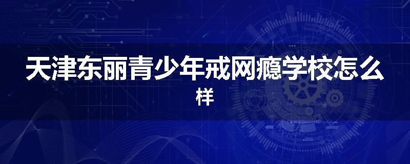 天津东丽青少年戒网瘾学校怎么样
