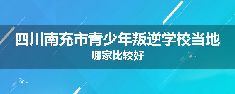 四川南充市青少年叛逆学校当地哪家比较好