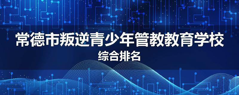 常德市叛逆青少年管教教育学校综合排名