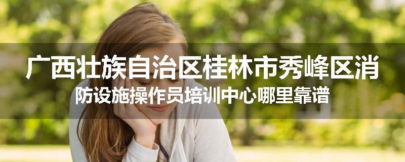 广西壮族自治区桂林市秀峰区消防设施操作员培训中心哪里靠谱