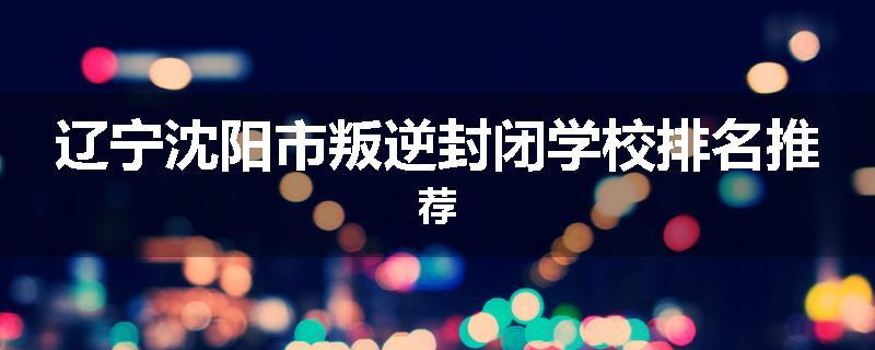 辽宁沈阳市叛逆封闭学校排名推荐