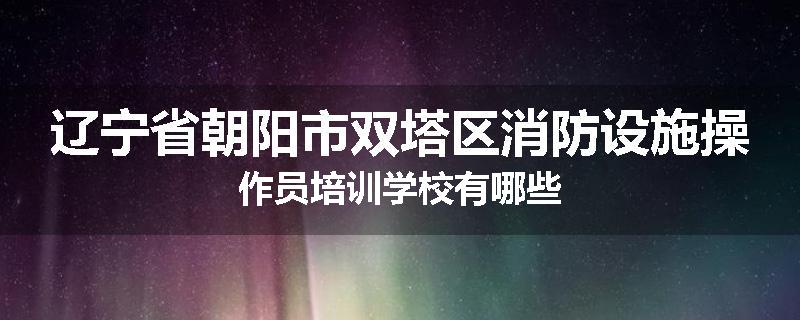 辽宁省朝阳市双塔区消防设施操作员培训学校有哪些