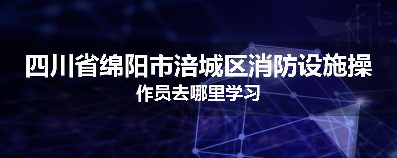 四川省绵阳市涪城区消防设施操作员去哪里学习