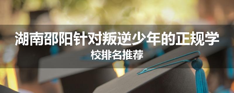 湖南邵阳针对叛逆少年的正规学校排名推荐