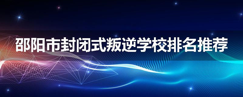 邵阳市封闭式叛逆学校排名推荐