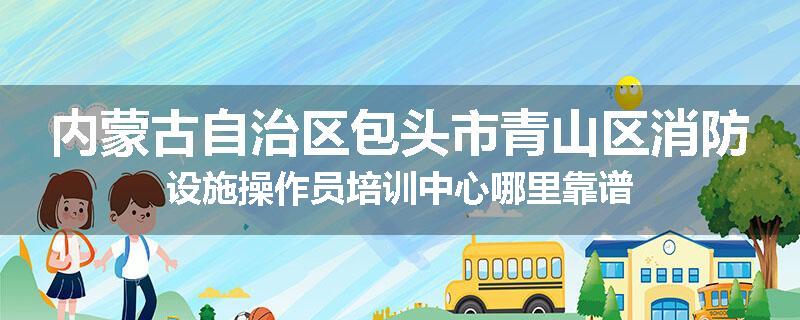 内蒙古自治区包头市青山区消防设施操作员培训中心哪里靠谱