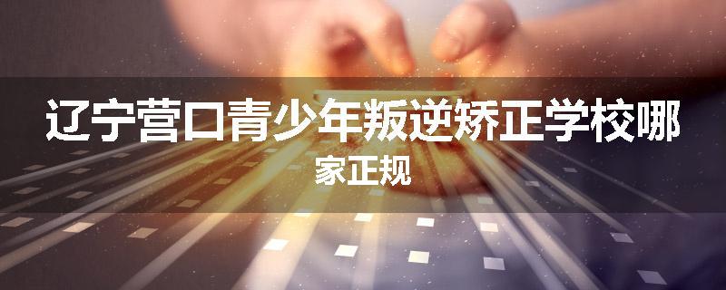 辽宁营口青少年叛逆矫正学校哪家正规
