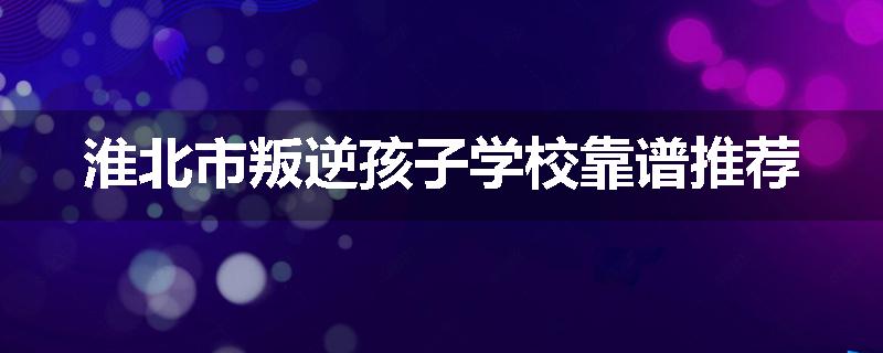 淮北市叛逆孩子学校靠谱推荐