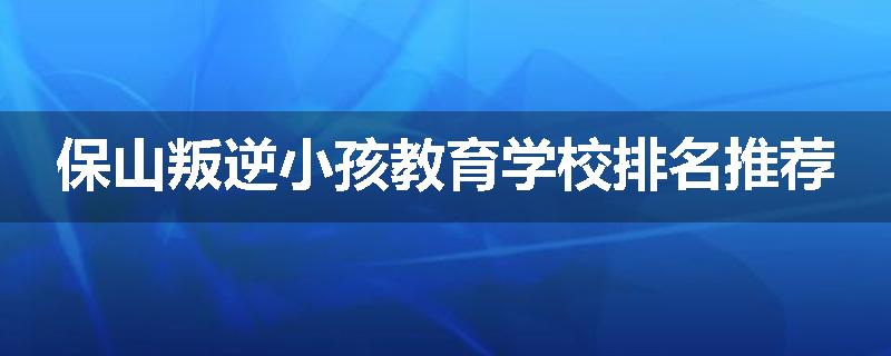 保山叛逆小孩教育学校排名推荐