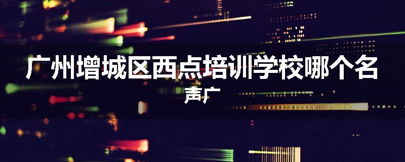 广州增城区西点培训学校哪个名声广