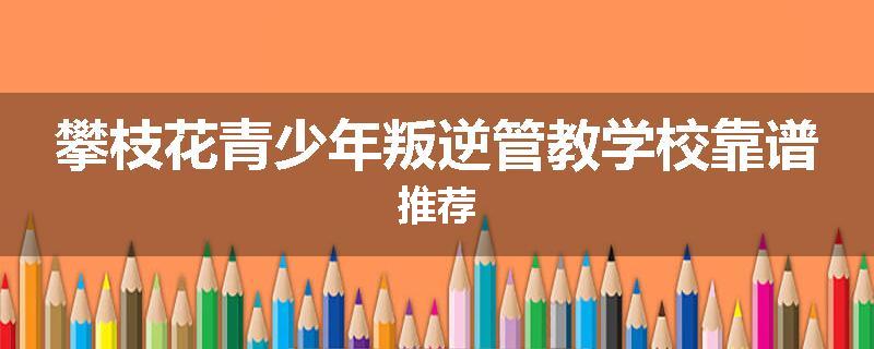 攀枝花青少年叛逆管教学校靠谱推荐