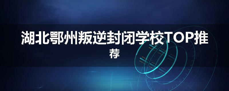 湖北鄂州叛逆封闭学校TOP推荐