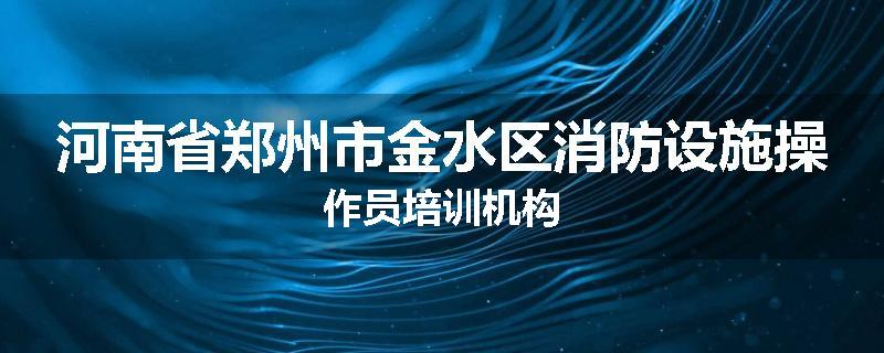 河南省郑州市金水区消防设施操作员培训机构
