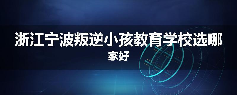 浙江宁波叛逆小孩教育学校选哪家好