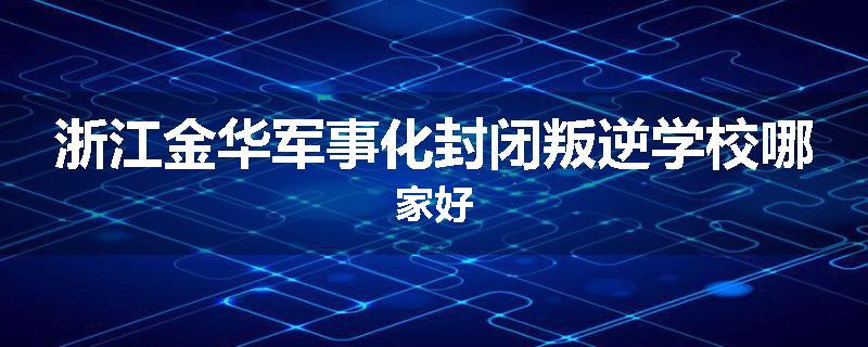 浙江金华军事化封闭叛逆学校哪家好