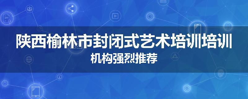 陕西榆林市封闭式艺术培训培训机构强烈推荐